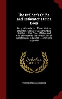 The Builder's Guide, and Estimator's Price Book: Being a Compilation of Current Prices of Lumber, Hardware, Glass, Plumbers' Supplies ... Also, Pric