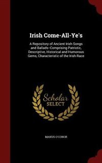 Irish Come-All-Ye's: A Repository of Ancient Irish Songs and Ballads--Comprising Patriotic, Descriptive, Historical and