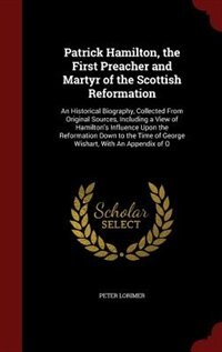 Patrick Hamilton, the First Preacher and Martyr of the Scottish Reformation: An Historical Biography, Collected From Original Sources, Including a View of Hamilton's Influence