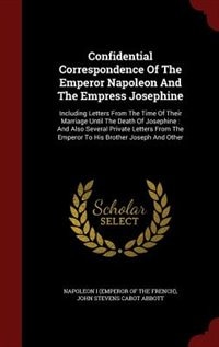 Confidential Correspondence Of The Emperor Napoleon And The Empress Josephine: Including Letters From The Time Of Their Marriage Until The Death Of Josephine : And Also Several P