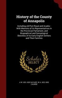 History of the County of Annapolis: Including old Port Royal and Acadia : With Memoirs of its Representatives in the Provincial Parliam