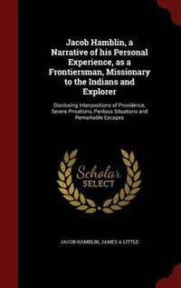 Jacob Hamblin, a Narrative of his Personal Experience, as a Frontiersman, Missionary to the Indians and Explorer: Disclosing Interpositions of Providence, Severe Privations, Perilous Situations and Remarkable Esca