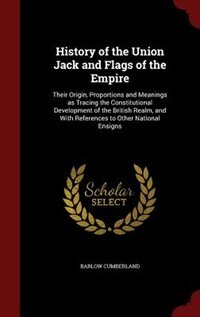 History of the Union Jack and Flags of the Empire: Their Origin, Proportions and Meanings as Tracing the Constitutional Development of the British Rea