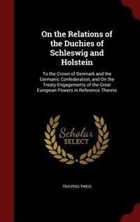 On the Relations of the Duchies of Schleswig and Holstein: To the Crown of Denmark and the Germanic Confederation, and On the Treaty-Engagements of the Great