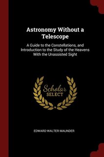 Astronomy Without a Telescope: A Guide to the Constellations, and Introduction to the Study of the Heavens With the Unassisted Sig