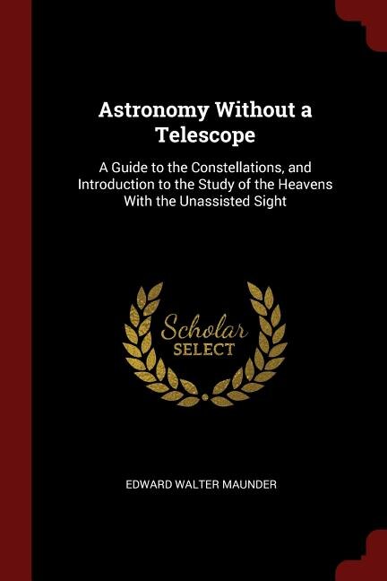 Astronomy Without a Telescope: A Guide to the Constellations, and Introduction to the Study of the Heavens With the Unassisted Sig