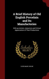 A Brief History of Old English Porcelain and Its Manufactories: With an Artistic, Industrial, and Critical Appreciation of Their Productions
