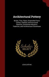 Architectural Pottery: Bricks, Tiles, Pipes, Enamelled Terra-Cottas, Ordinary and Incrusted Quarries, Stoneware Mosaics, F
