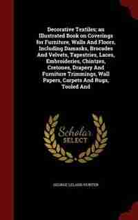 Decorative Textiles; an Illustrated Book on Coverings for Furniture, Walls And Floors, Including Damasks, Brocades And Velvets, Tapestries, Laces, Embroideries, Chintzes, Cretones, Drapery And Furniture Trimmings, Wall Papers, Carpets And Rugs, Tooled And by George Leland Hunter