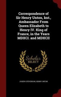 Correspondence of Sir Henry Unton, knt., Ambassador From Queen Elizabeth to Henry IV. King of France, in the Years MDXCI. and MDXCII