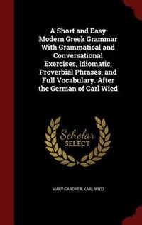 A Short and Easy Modern Greek Grammar With Grammatical and Conversational Exercises, Idiomatic, Proverbial Phrases, and Full Vocabulary. After the German of Carl Wied