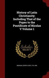 History of Latin Christianity; Including That of the Popes to the Pontificate of Nicolas V Volume 1