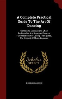 A Complete Practical Guide To The Art Of Dancing: Containing Descriptions Of All Fashionable And Approved Dances, Full Directions For Calling The Fig