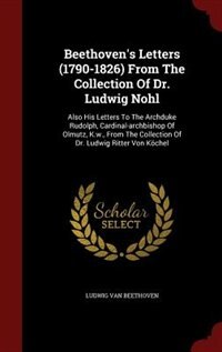 Beethoven's Letters (1790-1826) From The Collection Of Dr. Ludwig Nohl: Also His Letters To The Archduke Rudolph, Cardinal-archbishop Of Olmutz, K.w., From The Collection