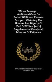 Wiltes Peerage ... Additional Case On Behalf Of Simon Thomas Scrope ... Claiming The Honour And Dignity Of Earl Of Wiltes. [with] Supplemental Case [and] Minutes Of Evidence