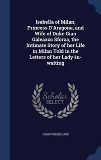 Front cover_Isabella of Milan, Princess D'Aragona, and Wife of Duke Gian Galeazzo Sforza, the Intimate Story of her Life in Milan Told in the Letters of her Lady-in-waiting