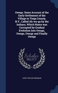 Owego. Some Account of the Early Settlement of the Village in Tioga County, N.Y., Called Ah-wa-ga by the Indians, Which Name was Corrupted by Gradual Evolution Into Owago, Owego, Owegy and Finally Owego