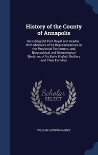 History of the County of Annapolis: Including Old Port Royal and Acadia : With Memoirs of Its Representatives in the Provincial Parliam