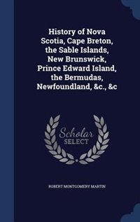 History of Nova Scotia, Cape Breton, the Sable Islands, New Brunswick, Prince Edward Island, the Bermudas, Newfoundland, &c., &c