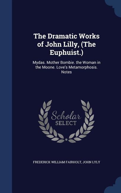The Dramatic Works of John Lilly, (The Euphuist.): Mydas. Mother Bombie. the Woman in the Moone. Love's Metamorphosis. Notes