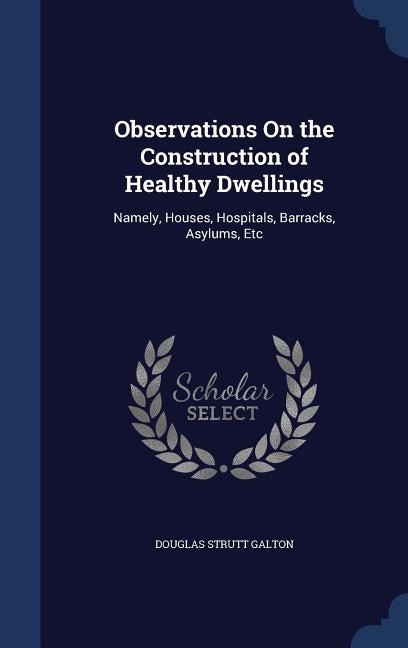 Observations On the Construction of Healthy Dwellings: Namely, Houses, Hospitals, Barracks, Asylums, Etc