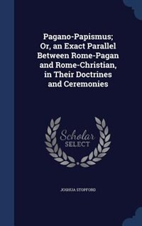 Pagano-Papismus; Or, an Exact Parallel Between Rome-Pagan and Rome-Christian, in Their Doctrines and Ceremonies