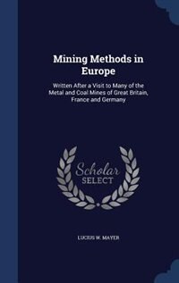 Mining Methods in Europe: Written After a Visit to Many of the Metal and Coal Mines of Great Britain, France and Germany