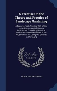 A Treatise On the Theory and Practice of Landscape Gardening: Adapted to North America; With a View to the Improvement of Country Residences. Comprising Historic