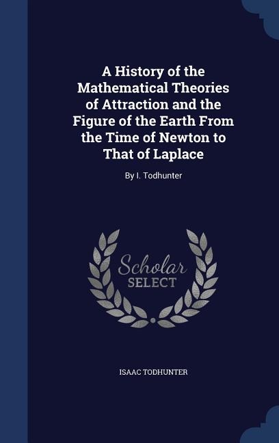 A History of the Mathematical Theories of Attraction and the Figure of the Earth From the Time of Newton to That of Laplace: By I. Todhunter