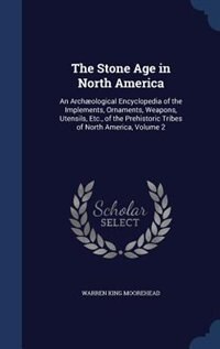 The Stone Age in North America: An Archæological Encyclopedia of the Implements, Ornaments, Weapons, Utensils, Etc., of the Prehist