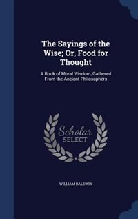 The Sayings of the Wise; Or, Food for Thought: A Book of Moral Wisdom, Gathered From the Ancient Philosophers