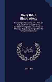 Daily Bible Illustrations: Being Original Readings for a Year, on Subjects From Sacred History, Biography, Georgaphy, Antiquit by John Kitto