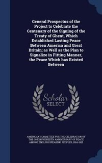 Front cover_General Prospectus of the Project to Celebrate the Centenary of the Signing of the Treaty of Ghent, Which Established Lasting Peace Between America and Great Britain; as Well as the Plan to Signalize in Fitting Manner, the Peace Which has Existed Between