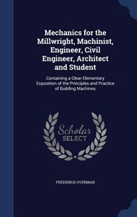 Mechanics for the Millwright, Machinist, Engineer, Civil Engineer, Architect and Student: Containing a Clear Elementary Exposition of the Principles and Practice of Building Machines