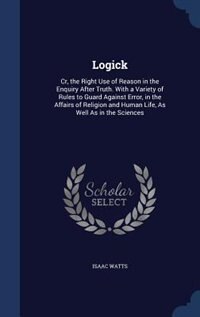 Logick: Cr, the Right Use of Reason in the Enquiry After Truth. With a Variety of Rules to Guard Against Er