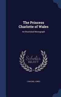 The Princess Charlotte of Wales: An Illustrated Monograph de C Rachel Jones