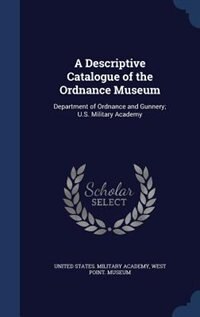 A Descriptive Catalogue of the Ordnance Museum: Department of Ordnance and Gunnery; U.S. Military Academy