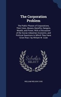 The Corporation Problem: The Public Phases of Corporations, Their Uses, Abuses, Benefits, Dangers, Wealth, and Power, With a