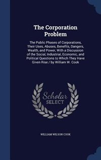 The Corporation Problem: The Public Phases of Corporations, Their Uses, Abuses, Benefits, Dangers, Wealth, and Power, With a