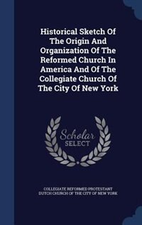 Historical Sketch Of The Origin And Organization Of The Reformed Church In America And Of The Collegiate Church Of The City Of New York