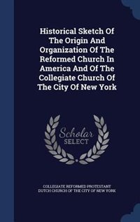 Historical Sketch Of The Origin And Organization Of The Reformed Church In America And Of The Collegiate Church Of The City Of New York
