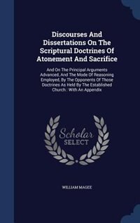 Discourses And Dissertations On The Scriptural Doctrines Of Atonement And Sacrifice: And On The Principal Arguments Advanced, And The Mode Of Reasoning Employed, By The Opponents Of Th