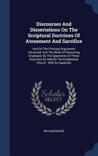 Discourses And Dissertations On The Scriptural Doctrines Of Atonement And Sacrifice: And On The Principal Arguments Advanced, And The Mode Of Reasoning Employed, By The Opponents Of Th