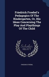 Friedrich Froebel's Pedagogics Of The Kindergarten, Or, His Ideas Concerning The Play And Playthings Of The Child