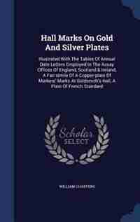 Hall Marks On Gold And Silver Plates: Illustrated With The Tables Of Annual Date Letters Employed In The Assay Offices Of England, Scotla by William Chaffers