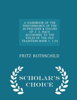 Couverture_A HANDBOOK OF THE PERFORMANCE OF THE 48 PRELUDES & FUGUES OF J. S. BACH ACCORDING TO THE RULES OF THE OLD TRADITION BOOK 1. 1-24 - Scholar's Choice Edition