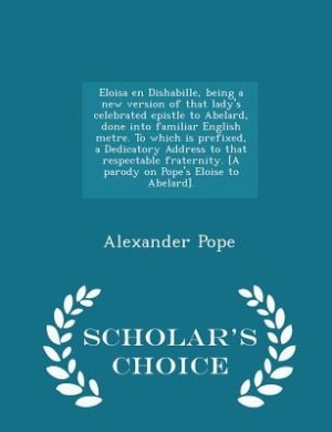 Eloisa en Dishabille, being a new version of that lady's celebrated epistle to Abelard, done into familiar English metre. To which is prefixed, a Dedicatory Address to that respectable fraternity. [A parody on Pope's Eloise to Abelard]. - Scholar's Choice