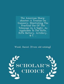 Front cover_The American Sharp-shooter; A Treatise On Gunnery, Illustrating The Practical Use Of The Telescope As A Sight, As Applicable To The Rifle, Rifle Battery, Artillery, & C. .. - Scholar's Choice Edition