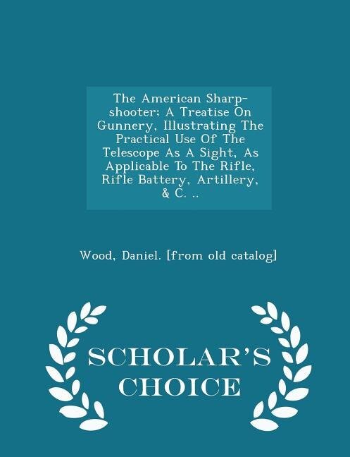 Front cover_The American Sharp-shooter; A Treatise On Gunnery, Illustrating The Practical Use Of The Telescope As A Sight, As Applicable To The Rifle, Rifle Battery, Artillery, & C. .. - Scholar's Choice Edition