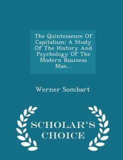 The Quintessence Of Capitalism: A Study Of The History And Psychology Of The Modern Business Man... - Scholar's Choice Edition